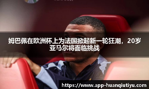 姆巴佩在欧洲杯上为法国掀起新一轮狂潮，20岁亚马尔将面临挑战